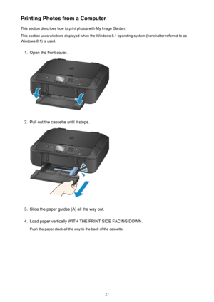 Page 27Printing Photos from a ComputerThis section describes how to print photos with My Image Garden.This section uses windows displayed when the Windows 8.1 operating system (hereinafter referred to as
Windows 8.1) is used.1.
Open the front cover.
2.
Pull out the cassette until it stops.
3.
Slide the paper guides (A) all the way out.
4.
Load paper vertically WITH THE PRINT SIDE FACING DOWN.
Push the paper stack all the way to the back of the cassette.
27 