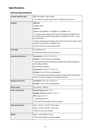 Page 351SpecificationsGeneral SpecificationsPrinting resolution (dpi)4800* (horizontal) x 1200 (vertical)
* Ink droplets can be placed with a pitch of 1/4800 inch at minimum.InterfaceUSB Port:
Hi-Speed USB *1
LAN Port:
Wireless LAN: IEEE802.11n / IEEE802.11g / IEEE802.11b *2 *1 A computer that complies with Hi-Speed USB standard is required. Sincethe Hi-Speed USB interface is fully upwardly compatible with USB 1.1, it can
be used at USB 1.1.
*2 Setup possible through Standard setup, WPS (Wi-Fi Protected Setup),...