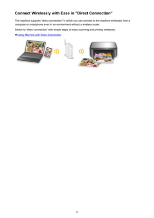 Page 37Connect Wirelessly with Ease in "Direct Connection"The machine supports "direct connection" in which you can connect to the machine wirelessly from a
computer or smartphone even in an environment without a wireless router.
Switch to "direct connection" with simple steps to enjoy scanning and printing wirelessly.
Using Machine with Direct Connection
37 