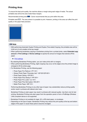 Page 362Printing AreaTo ensure the best print quality, the machine allows a margin along each edge of media. The actual
printable area will be the area inside these margins.
Recommended printing area 
 : Canon recommends that you print within this area.
Printable area 
 : The area where it is possible to print. However, printing in this area can affect the print
quality or the paper feed precision.
Note
