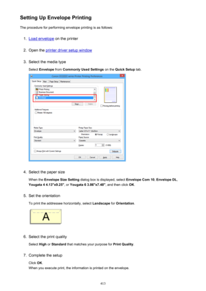 Page 413Setting Up Envelope PrintingThe procedure for performing envelope printing is as follows:1.
Load envelope  on the printer
2.
Open the printer driver setup window
3.
Select the media type
Select  Envelope  from Commonly Used Settings  on the Quick Setup  tab.
4.
Select the paper size
When the  Envelope Size Setting  dialog box is displayed, select  Envelope Com 10, Envelope DL ,
Yougata 4 4.13"x9.25" , or Yougata 6 3.86"x7.48" , and then click OK.
5.
Set the orientation
To print the...