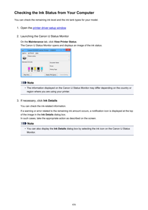 Page 456Checking the Ink Status from Your ComputerYou can check the remaining ink level and the ink tank types for your model.1.
Open the printer driver setup window
2.
Launching the Canon IJ Status Monitor
On the  Maintenance  tab, click View Printer Status .
The Canon IJ Status Monitor opens and displays an image of the ink status.
Note
