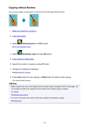 Page 576Copying without BordersYou can copy images on photo paper so that they fill the entire page without borders.1.
Make sure machine is turned on.
2.
Load photo paper.
3.
Select   Advanced print  on HOME screen.
LCD and Operation Panel
4.
Select  Borderless copy  and press OK button.
5.
Load original on platen glass.
6.
Specify the number of copies by using  button.
7.
Change print settings as necessary.
Setting Items for Copying
8.
Press  Color button for color copying, or  Black button for black & white...