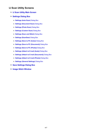 Page 607IJ Scan Utility Screens
IJ Scan Utility Main Screen
Settings Dialog Box
Settings (Auto Scan) Dialog Box
Settings (Document Scan)  Dialog Box
Settings (Photo Scan) Dialog Box
Settings (Custom Scan)  Dialog Box
Settings (Scan and Stitch)  Dialog Box
Settings (ScanGear) Dialog Box
Settings (Save to PC (Auto))  Dialog Box
Settings (Save to PC (Document))  Dialog Box
Settings (Save to PC (Photo)) Dialog Box
Settings (Attach to E-mail (Auto))  Dialog Box
Settings (Attach to E-mail (Document))  Dialog Box...