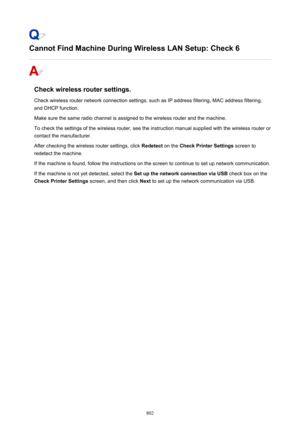 Page 802Cannot Find Machine During Wireless LAN Setup: Check 6
Check wireless router settings.
Check wireless router network connection settings, such as IP address filtering, MAC address filtering, and DHCP function.
Make sure the same radio channel is assigned to the wireless router and the machine.
To check the settings of the wireless router, see the instruction manual supplied with the wireless router or
contact the manufacturer.
After checking the wireless router settings, click  Redetect on the Check...