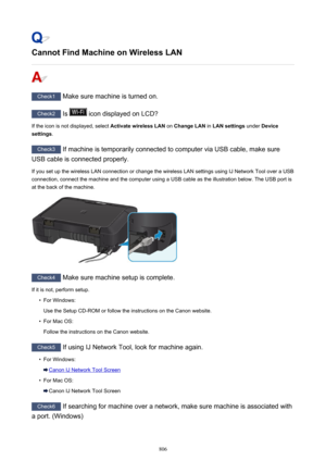 Page 806Cannot Find Machine on Wireless LAN
Check1 Make sure machine is turned on.
Check2 Is  icon displayed on LCD?
If the icon is not displayed, select  Activate wireless LAN on Change LAN  in LAN settings  under Device
settings .
Check3
 If machine is temporarily connected to computer via USB cable, make sure
USB cable is connected properly.
If you set up the wireless LAN connection or change the wireless LAN settings using IJ Network Tool over a USB
connection, connect the machine and the computer using a...