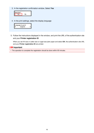 Page 903.In the registration confirmation window, Select Yes4.
In the print settings, select the display language
5.
Follow the instructions displayed in the window, and print the URL of the authentication site
and your  Printer registration ID
When you set A4 size or Letter size or Legal size plain paper and select  OK, the authentication site URL
and your  Printer registration ID  are printed.
Important
