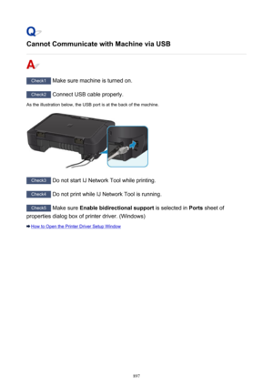 Page 897Cannot Communicate with Machine via USB
Check1 Make sure machine is turned on.
Check2 Connect USB cable properly.
As the illustration below, the USB port is at the back of the machine.
Check3  Do not start IJ Network Tool while printing.
Check4 Do not print while IJ Network Tool is running.
Check5 Make sure  Enable bidirectional support  is selected in Ports sheet of
properties dialog box of printer driver. (Windows)
How to Open the Printer Driver Setup Window
897 