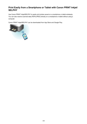 Page 148Print Easily from a Smartphone or Tablet with Canon PRINT Inkjet/
SELPHY
Use Canon PRINT Inkjet/SELPHY to easily print photos saved on a smartphone or tablet wirelessly.
You can also receive scanned data (PDForJPEG) directly on a smartphone or tablet without using a
computer.
Canon PRINT Inkjet/SELPHY can be downloaded from App Store and Google Play.
148 