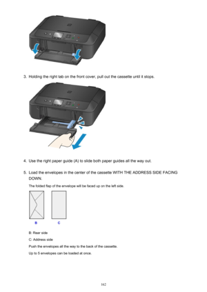 Page 1623.
Holding the right tab on the front cover, pull out the cassette until it stops.
4.
Use the right paper guide (A) to slide both paper guides all the way out.
5.
Load the envelopes in the center of the cassette WITH THE ADDRESS SIDE FACING
DOWN.
The folded flap of the envelope will be faced up on the left side.
B: Rear side
C: Address side
Push the envelopes all the way to the back of the cassette.
Up to 5 envelopes can be loaded at once.
162 