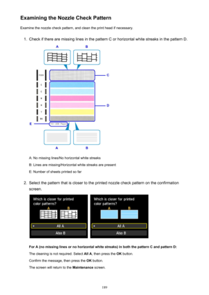 Page 189Examining the Nozzle Check PatternExamine the nozzle check pattern, and clean the print head if necessary.1.
Check if there are missing lines in the pattern C or horizontal white streaks in the pattern D.
A: No missing lines/No horizontal white streaks
B: Lines are missing/Horizontal white streaks are present E: Number of sheets printed so far
2.
Select the pattern that is closer to the printed nozzle check pattern on the confirmation
screen.
 
For A (no missing lines or no horizontal white streaks) in...