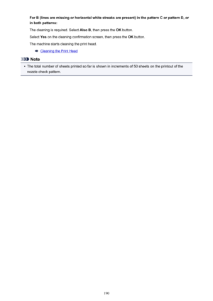 Page 190For B (lines are missing or horizontal white streaks are present) in the pattern C or pattern D, orin both patterns:
The cleaning is required. Select  Also B, then press the  OK button.
Select  Yes on the cleaning confirmation screen, then press the  OK button.
The machine starts cleaning the print head.
Cleaning the Print Head
Note

