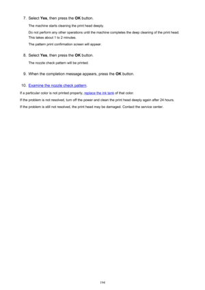 Page 1947.Select Yes, then press the  OK button.
The machine starts cleaning the print head deeply.
Do not perform any other operations until the machine completes the deep cleaning of the print head. This takes about 1 to 2 minutes.
The pattern print confirmation screen will appear.8.
Select  Yes, then press the  OK button.
The nozzle check pattern will be printed.
9.
When the completion message appears, press the  OK button.
10.
Examine the nozzle check pattern .
If a particular color is not printed properly,...