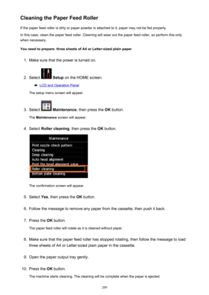 Page 209Cleaning the Paper Feed RollerIf the paper feed roller is dirty or paper powder is attached to it, paper may not be fed properly.
In this case, clean the paper feed roller. Cleaning will wear out the paper feed roller, so perform this only
when necessary.
You need to prepare: three sheets of A4 or Letter-sized plain paper1.
Make sure that the power is turned on.
2.
Select   Setup  on the HOME screen.
LCD and Operation Panel
The setup menu screen will appear.
3.
Select   Maintenance , then press the  OK...