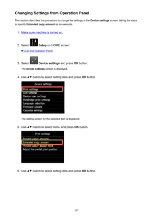 Page 247Changing Settings from Operation PanelThis section describes the procedure to change the settings in the  Device settings screen, taking the steps
to specify  Extended copy amount  as an example.1.
Make sure machine is turned on.
2.
Select  Setup  on HOME screen.
LCD and Operation Panel
3.
Select  Device settings  and press OK button.
The  Device settings  screen is displayed.
4.
Use  button to select setting item and press  OK button.
The setting screen for the selected item is displayed.
5.
Use  button...