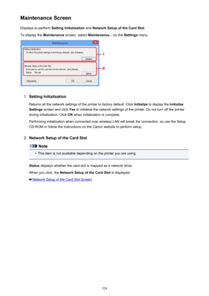 Page 324Maintenance ScreenDisplays to perform  Setting Initialization  and Network Setup of the Card Slot .
To display the  Maintenance screen, select  Maintenance...  on the Settings  menu.1.
Setting Initialization
Returns all the network settings of the printer to factory default. Click  Initialize to display the  Initialize
Settings  screen and click  Yes to initialize the network settings of the printer. Do not turn off the printer
during initialization. Click  OK when initialization is complete.
Performing...