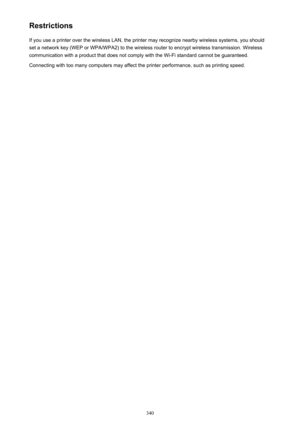 Page 340RestrictionsIf you use a printer over the wireless LAN, the printer may recognize nearby wireless systems, you should
set a network key (WEP or WPA/WPA2) to the wireless router to encrypt wireless transmission. Wireless
communication with a product that does not comply with the Wi-Fi standard cannot be guaranteed.
Connecting with too many computers may affect the printer performance, such as printing speed.
340 