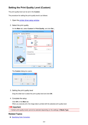 Page 424Setting the Print Quality Level (Custom)The print quality level can be set in the  Custom.
The procedure for setting the print quality level is as follows:1.
Open the printer driver setup window
2.
Select the print quality
On the  Main tab, select  Custom for Print Quality , and click Set....
The Custom  dialog box opens.
3.
Setting the print quality level
Drag the slider bar to select the print quality level and click  OK.
4.
Complete the setup
Click  OK on the  Main tab.
When you execute print, the...