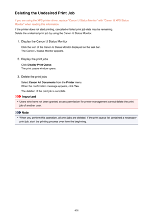 Page 458Deleting the Undesired Print JobIf you are using the XPS printer driver, replace "Canon IJ Status Monitor" with "Canon IJ XPS StatusMonitor" when reading this information.
If the printer does not start printing, canceled or failed print job data may be remaining.
Delete the undesired print job by using the Canon IJ Status Monitor.1.
Display the Canon IJ Status Monitor
Click the icon of the Canon IJ Status Monitor displayed on the task bar. The Canon IJ Status Monitor appears.
2.
Display...