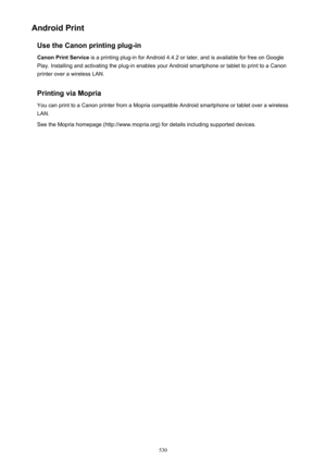 Page 530Android PrintUse the Canon printing plug-in
Canon Print Service  is a printing plug-in for Android 4.4.2 or later, and is available for free on Google
Play. Installing and activating the plug-in enables your Android smartphone or tablet to print to a Canon
printer over a wireless LAN.
Printing via Mopria You can print to a Canon printer from a Mopria compatible Android smartphone or tablet over a wireless
LAN.
See the Mopria homepage (http://www.mopria.org) for details including supported devices.
530 