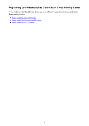 Page 75Registering User Information to Canon Inkjet Cloud Printing CenterTo use the Canon Inkjet Cloud Printing Center, you need to follow the steps described below and register
My account  information.
If your model has color LCD monitor
If your model has monochrome LCD monitor
If your model has no LCD monitor
75 