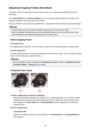 Page 744Adjusting Cropping Frames (ScanGear)"Cropping" is the act of selecting the area you want to keep in an image and discarding the rest when
scanning it.
On the  Basic Mode  tab and Advanced Mode  tab, you can specify cropping frames (scan areas) on the
image(s) displayed in the Preview area of the screen.
When you perform a scan, each area specified with a cropping frame will be scanned as a separate image.
Note
