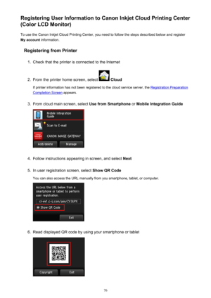 Page 76Registering User Information to Canon Inkjet Cloud Printing Center
(Color LCD Monitor)
To use the Canon Inkjet Cloud Printing Center, you need to follow the steps described below and register
My account  information.
Registering from Printer1.
Check that the printer is connected to the Internet
2.
From the printer home screen, select   Cloud
If printer information has not been registered to the cloud service server, the 
Registration Preparation
Completion Screen  appears.
3.
From cloud main screen,...