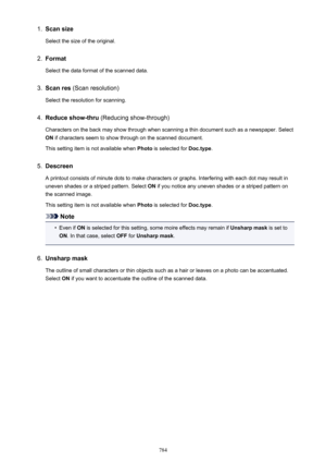 Page 7841.Scan sizeSelect the size of the original.2.
FormatSelect the data format of the scanned data.
3.
Scan res  (Scan resolution)
Select the resolution for scanning.
4.
Reduce show-thru  (Reducing show-through)
Characters on the back may show through when scanning a thin document such as a newspaper. Select ON  if characters seem to show through on the scanned document.
This setting item is not available when  Photo is selected for  Doc.type.
5.
Descreen
A printout consists of minute dots to make characters...