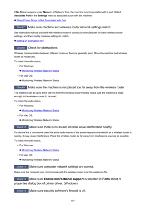 Page 807If No Driver  appears under  Name in IJ Network Tool, the machine is not associated with a port. Select
Associate Port  in the Settings  menu to associate a port with the machine.
When Printer Driver Is Not Associated with Port
Check7
 Make sure machine and wireless router network settings match.
See instruction manual provided with wireless router or contact its manufacturer to check wireless router settings, and then modify machine settings to match.
Setting an Encryption Key
Check8  Check for...