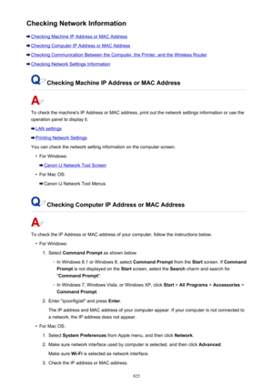 Page 825Checking Network Information
Checking Machine IP Address or MAC Address
Checking Computer IP Address or MAC Address
Checking Communication Between the Computer, the Printer, and the Wireless Router
Checking Network Settings Information
Checking Machine IP Address or MAC Address
To check the machine's IP Address or MAC address, print out the network settings information or use the
operation panel to display it.
LAN settings
Printing Network Settings
You can check the network setting information on the...