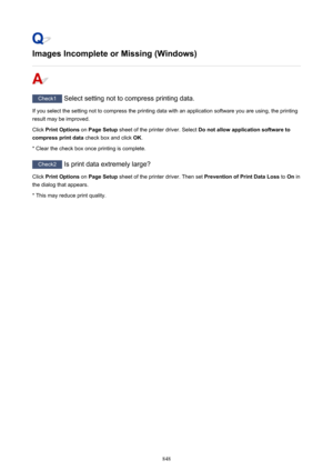 Page 848Images Incomplete or Missing (Windows)
Check1 Select setting not to compress printing data.
If you select the setting not to compress the printing data with an application software you are using, the printing result may be improved.
Click  Print Options  on Page Setup  sheet of the printer driver. Select  Do not allow application software to
compress print data  check box and click OK.
* Clear the check box once printing is complete.
Check2  Is print data extremely large?
Click  Print Options  on Page...