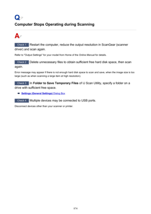 Page 874Computer Stops Operating during Scanning
Check 1 Restart the computer, reduce the output resolution in ScanGear (scanner
driver) and scan again.
Refer to "Output Settings" for your model from Home of the  2QOLQH0DQXDO for details.
Check 2
 Delete unnecessary files to obtain sufficient free hard disk space, then scan
again.
Error message may appear if there is not enough hard disk space to scan and save, when the image size is too large (such as when scanning a large item at high resolution)....