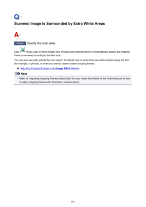 Page 881Scanned Image Is Surrounded by Extra White Areas
Check Specify the scan area.
Click 
 (Auto Crop) in whole image view of ScanGear (scanner driver) to automatically display the cropping
frame (scan area) according to the item size.
You can also manually specify the scan area in thumbnail view or when there are white margins along the item
(for example, in photos), or when you want to create custom cropping frames.
Adjusting Cropping Frames in the Image Stitch Window
Note
