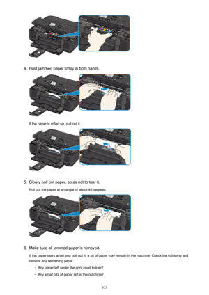 Page 9334.
Hold jammed paper firmly in both hands.
If the paper is rolled up, pull out it.
5.
Slowly pull out paper, so as not to tear it.
Pull out the paper at an angle of about 45 degrees.
6.
Make sure all jammed paper is removed. If the paper tears when you pull out it, a bit of paper may remain in the machine. Check the following and
remove any remaining paper.
