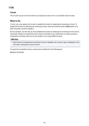 Page 9631730Cause
The ink tank may be an ink tank that ran out of genuine Canon ink or a counterfeit Canon ink tank.
What to Do
To print, you must replace the ink tank or disable the function for detecting the remaining ink level. To disable the function for detecting the remaining ink level, press and hold the printer's  Stop button for at
least 5 seconds, and then release it.
By this operation, the fact that you have disabled the function for detecting the remaining ink level will be memorized. Please be...