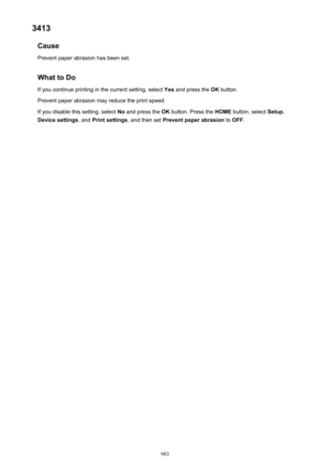 Page 9833413Cause
Prevent paper abrasion has been set.
What to Do If you continue printing in the current setting, select  Yes and press the  OK button.
Prevent paper abrasion may reduce the print speed.
If you disable this setting, select  No and press the  OK button. Press the  HOME button, select  Setup,
Device settings , and Print settings , and then set Prevent paper abrasion  to OFF .
983 