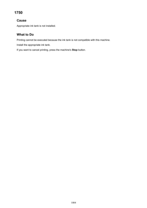 Page 10041750Cause
Appropriate ink tank is not installed.
What to DoPrinting cannot be executed because the ink tank is not compatible with this machine.
Install the appropriate ink tank.
If you want to cancel printing, press the machine's  Stop button.
1004 