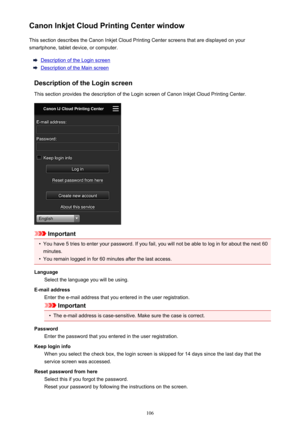 Page 106Canon Inkjet Cloud Printing Center windowThis section describes the Canon Inkjet Cloud Printing Center screens that are displayed on your
smartphone, tablet device, or computer.
Description of the Login screen
Description of the Main screen
Description of the Login screen
This section provides the description of the Login screen of Canon Inkjet Cloud Printing Center.
Important
