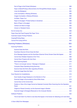 Page 13Part of Page Is Not Printed (Windows). . . . . . . . . . . . . . . . . . . . . . . . . . . . . . . . . . . . . . . . . . . . .   880
Paper Is Blank/Printing Is Blurry/Colors Are Wrong/White Streaks Appear. . . . . . . . . . . . . . . . .   881
Lines Are Misaligned. . . . . . . . . . . . . . . . . . . . . . . . . . . . . . . . . . . . . . . . . . . . . . . . . . . . . . . . . . .   884
Lines Incomplete or Missing (Windows). . . . . . . . . . . . . . . . . . . . . . . . . . . . . . . . . . . . . . . . . ....