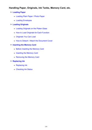 Page 159Handling Paper, Originals, Ink Tanks, Memory Card, etc.
Loading Paper
Loading Plain Paper / Photo Paper
Loading Envelopes
Loading Originals
Loading Originals on the Platen Glass
How to Load Originals for Each Function
Originals You Can Load
How to Detach / Attach the Document Cover
Inserting the Memory Card
Before Inserting the Memory Card
Inserting the Memory Card
Removing the Memory Card
Replacing Ink
Replacing Ink
Checking Ink Status
159 