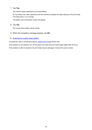 Page 2057.Tap Yes.
The machine starts cleaning the print head deeply.
Do not perform any other operations until the machine completes the deep cleaning of the print head.
This takes about 1 to 2 minutes.
The pattern print confirmation screen will appear.8.
Tap  Yes.
The nozzle check pattern will be printed.
9.
When the completion message appears, tap  OK.
10.
Examine the nozzle check pattern .
If a particular color is not printed properly, 
replace the ink tank  of that color.
If the problem is not resolved,...
