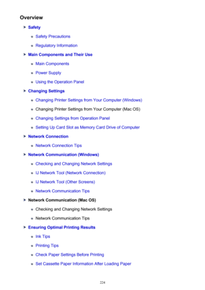 Page 224Overview
Safety
Safety Precautions
Regulatory Information
Main Components and Their Use
Main Components
Power Supply
Using the Operation Panel
Changing Settings
Changing Printer Settings from Your Computer (Windows)
Changing Printer Settings from Your Computer (Mac OS)
Changing Settings from Operation Panel
Setting Up Card Slot as Memory Card Drive of Computer
Network Connection
Network Connection Tips
Network Communication (Windows)
Checking and Changing Network Settings
IJ Network Tool (Network...