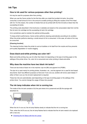 Page 361Ink TipsHow is ink used for various purposes other than printing?Ink may be used for purposes other than printing.
When you use the Canon printer for the first time after you install the bundled ink tanks, the printer
consumes a small amount of ink in the amount to enable printing by filling the nozzles of the Print Head
with ink. For this reason, the number of sheets that can be printed with the first ink tanks is fewer than the
succeeding ink tanks.
The printing costs described in the brochures or...