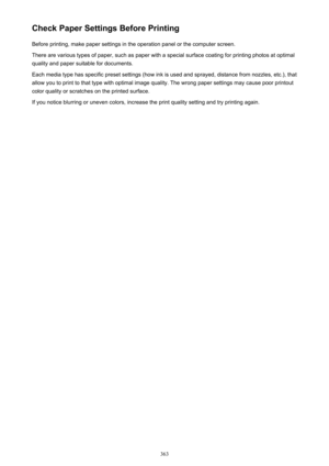 Page 363Check Paper Settings Before PrintingBefore printing, make paper settings in the operation panel or the computer screen.
There are various types of paper, such as paper with a special surface coating for printing photos at optimal
quality and paper suitable for documents.
Each media type has specific preset settings (how ink is used and sprayed, distance from nozzles, etc.), that allow you to print to that type with optimal image quality. The wrong paper settings may cause poor printout
color quality or...