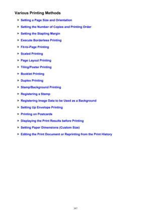 Page 397Various Printing Methods
Setting a Page Size and Orientation
Setting the Number of Copies and Printing Order
Setting the Stapling Margin
Execute Borderless Printing
Fit-to-Page Printing
Scaled Printing
Page Layout Printing
Tiling/Poster Printing
Booklet Printing
Duplex Printing
Stamp/Background Printing
Registering a Stamp
Registering Image Data to be Used as a Background
Setting Up Envelope Printing
Printing on Postcards
Displaying the Print Results before Printing
Setting Paper Dimensions (Custom...