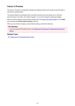 Page 475Canon IJ PreviewThe Canon IJ Preview is an application software that displays what the print result will look like before a
document is actually printed.
The preview reflects the information that is set within the printer driver and allows you to check the
document layout, print order, and number of pages. You can also change the media type settings.
When you want to display a preview before printing, open the 
printer driver setup window , click the Main
tab, and check the  Preview before printing...