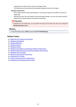 Page 491image data with colors that are close to the original colors.The white spots are reproduced as white spots (background color) on the paper.
Absolute Colorimetric This method uses the white spot definitions in the input and output ICC profiles to convert the
image data.
Although the color and color balance of the white spots change, you may not be able to get the
desired output results because of the profile combination.
Important
