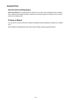 Page 548Android PrintUse the Canon printing plug-in
Canon Print Service  is a printing plug-in for Android 4.4.2 or later, and is available for free on Google
Play. Installing and activating the plug-in enables your Android smartphone or tablet to print to a Canon
printer over a wireless LAN.
Printing via Mopria You can print to a Canon printer from a Mopria compatible Android smartphone or tablet over a wireless
LAN.
See the Mopria homepage (http://www.mopria.org) for details including supported devices.
548 