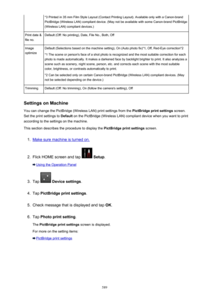 Page 589*3 Printed in 35 mm Film Style Layout (Contact Printing Layout). Available only with a Canon-brandPictBridge (Wireless LAN) compliant device. (May not be available with some Canon-brand PictBridge(Wireless LAN) compliant devices.)Print date &
file no.Default (Off: No printing), Date, File No., Both, OffImage
optimizeDefault (Selections based on the machine setting), On (Auto photo fix)*1, Off, Red-Eye correction*2
*1 The scene or person's face of a shot photo is recognized and the most suitable...