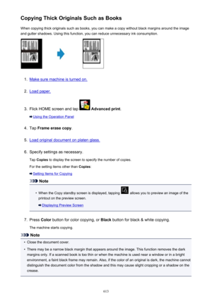 Page 613Copying Thick Originals Such as BooksWhen copying thick originals such as books, you can make a copy without black margins around the imageand gutter shadows. Using this function, you can reduce unnecessary ink consumption.1.
Make sure machine is turned on.
2.
Load paper.
3.
Flick HOME screen and tap   Advanced print .
Using the Operation Panel
4.
Tap Frame erase copy .
5.
Load original document on platen glass.
6.
Specify settings as necessary.
Tap  Copies  to display the screen to specify the number of...